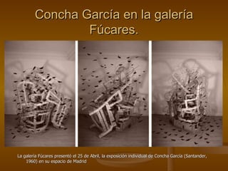 Concha García en la galería Fúcares. La galería Fúcares presentó el 25 de Abril, la exposición individual de Concha García (Santander, 1960) en su espacio de Madrid  