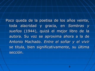 8
Poco queda de la poetisa de los años veinte,Poco queda de la poetisa de los años veinte,
toda alacridad y gracia, entoda alacridad y gracia, en Sombras ySombras y
sueñossueños (1944), quizá el mejor libro de la(1944), quizá el mejor libro de la
autora. Su voz se aproxima ahora a la deautora. Su voz se aproxima ahora a la de
Antonio Machado.Antonio Machado. Entre el soñar y el vivirEntre el soñar y el vivir
se titula, bien significativamente, su últimase titula, bien significativamente, su última
sección.sección.
 