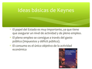 Ideas básicas de Keynes


∗ El papel del Estado es muy importante, ya que tiene
  que asegurar un nivel de actividad y de pleno empleo.
∗ El pleno empleo se consigue a través del gasto
  público (impuestos y déficit público).
∗ El consumo es el único objetivo de la actividad
  económica
 