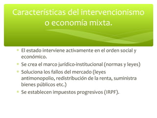 Características del intervencionismo
         o economía mixta.


 ∗ El estado interviene activamente en el orden social y
   económico.
 ∗ Se crea el marco jurídico-institucional (normas y leyes)
 ∗ Soluciona los fallos del mercado (leyes
   antimonopolio, redistribución de la renta, suministra
   bienes públicos etc.)
 ∗ Se establecen impuestos progresivos (IRPF).
 