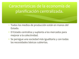 Características de la economía de
   planificación centralizada.


∗ Todos los medios de producción están en manos del
  Estado.
∗ El Estado centraliza y suplanta a los mercados para
  mejorar a la colectividad.
∗ Se persigue una sociedad más igualitaria y con todas
  las necesidades básicas cubiertas.
 
