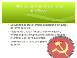 Fallos del sistema de economía
               planificada


∗ La ausencia de precios impide asignación de recursos
  de forma correcta.
∗ Factores de la caída: Ausencia de información y
  errores de previsión, previsiones erróneas, falta de
  incentivos y excesiva burocracia.
∗ Derrumbe del sistema en 1.989 con la caída del muro
  de Berlín.
 