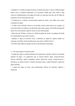 • Empilhar 4 a 6 folhas de papel de jornal, na última das quais se coloca a folha de papel
branco com o exemplar (espalmado e já escorrido) voltado para cima. Sobre a alga
coloca-se cuidadosamente um pedaço de tecido cru, para que esta não cole às folhas de
jornal que vão ser colocadas por cima.
• Continuar-se-á a alternar sucessivamente papel de jornal, com folhas com outros
exemplares de algas
• A pilha assim formada coloca-se em posição correta numa prensa de secagem, ou
entre duas placas de madeira com dimensões pelo menos iguais à das folhas de papel de
jornal. Por cima da placa superior coloca-se uma massa pesada
• Após cerca de 24 horas, retiram-se as folhas de papel de jornal e os pedaços de tecido
cru, substituindo-os por outros enxutos.
• Quando as algas já estiverem secas e aderentes ao papel de suporte podem ser
colocados em folhas A4 de cartolina preta, que serão as folhas do livro
• No final, todas folhas do algário devem ser devidamente etiquetadas.
2. Faz uma pesquisa na internet sobre:
- O papel das algas na cadeia alimentar dos organismos marinhos. Recorta ou desenha
espécies de algas e os organismos que as comem (búzios, lapas, ouriços-do-mar).
Procura identificar alguns predadores destes herbívoros (sargo, estrela-do-mar) e
desenha-os ou utiliza recortes. Constrói um painel sobre a cadeia alimentar a partir das
algas marinhas.
- o papel das algas na nossa vida (alimentação, fabrico de materiais, higiene e
medicina).
 