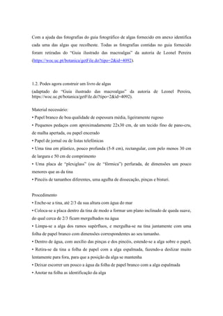 Com a ajuda das fotografias do guia fotográfico de algas fornecido em anexo identifica
cada uma das algas que recolheste. Todas as fotografias contidas no guia fornecido
foram retiradas do “Guia ilustrado das macroalgas” da autoria de Leonel Pereira
(https://woc.uc.pt/botanica/getFile.do?tipo=2&id=4092).
1.2. Podes agora construir um livro de algas
(adaptado do “Guia ilustrado das macroalgas” da autoria de Leonel Pereira,
https://woc.uc.pt/botanica/getFile.do?tipo=2&id=4092).
Material necessário:
• Papel branco de boa qualidade de espessura média, ligeiramente rugoso
• Pequenos pedaços com aproximadamente 22x30 cm, de um tecido fino de pano-cru,
de malha apertada, ou papel encerado
• Papel de jornal ou de listas telefónicas
• Uma tina em plástico, pouco profunda (5-8 cm), rectangular, com pelo menos 30 cm
de largura e 50 cm de comprimento
• Uma placa de “plexiglass” (ou de “fórmica”) perfurada, de dimensões um pouco
menores que as da tina
• Pincéis de tamanhos diferentes, uma agulha de dissecação, pinças e bisturi.
Procedimento
• Enche-se a tina, até 2/3 da sua altura com água do mar
• Coloca-se a placa dentro da tina de modo a formar um plano inclinado de queda suave,
do qual cerca de 2/3 ficam mergulhados na água
• Limpa-se a alga dos ramos supérfluos, e mergulha-se na tina juntamente com uma
folha de papel branco com dimensões correspondentes ao seu tamanho.
• Dentro de água, com auxílio das pinças e dos pincéis, estende-se a alga sobre o papel,
• Retira-se da tina a folha de papel com a alga espalmada, fazendo-a deslizar muito
lentamente para fora, para que a posição da alga se mantenha
• Deixar escorrer um pouco a água da folha de papel branco com a alga espalmada
• Anotar na folha as identificação da alga
 