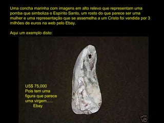 Uma concha marinha com imagens em alto relevo que representam uma pomba que simboliza o Espírito Santo, um rosto do que parece ser uma mulher e uma representação que se assemelha a um Cristo foi vendida por 3 milhões de euros na web pelo Ebay. Aqui um exemplo disto: US$ 75,000 Pois tem uma figura que parece uma virgem ….. Ebay 
