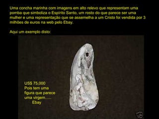 Uma concha marinha com imagens em alto relevo que representam uma
pomba que simboliza o Espírito Santo, um rosto do que parece ser uma
mulher e uma representação que se assemelha a um Cristo foi vendida por 3
milhões de euros na web pelo Ebay.
Aqui um exemplo disto:
US$ 75,000
Pois tem uma
figura que parece
uma virgem…..
Ebay
 