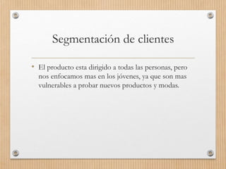 Segmentación de clientes
• El producto esta dirigido a todas las personas, pero
nos enfocamos mas en los jóvenes, ya que son mas
vulnerables a probar nuevos productos y modas.
 