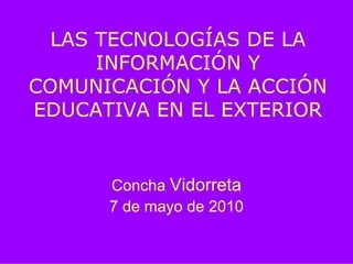 LAS TECNOLOGÍAS DE LA
      INFORMACIÓN Y
COMUNICACIÓN Y LA ACCIÓN
EDUCATIVA EN EL EXTERIOR


      Concha Vidorreta
      7 de mayo de 2010
 