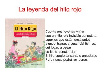 La leyenda del hilo rojo Cuenta una leyenda china  que un hilo rojo invisible conecta a aquellos que están destinados  a encontrarse, a pesar del tiempo,  del lugar, a pesar  de las circunstancias. El hilo puede tensarse o enredarse  Pero nunca podrá romperse.  