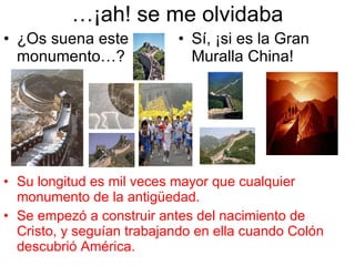… ¡ah! se me olvidaba ¿Os suena este monumento…? Sí, ¡si es la Gran Muralla China! Su longitud es mil veces mayor que cualquier monumento de la antigüedad. Se empezó a construir antes del nacimiento de Cristo, y seguían trabajando en ella cuando Colón descubrió América. 