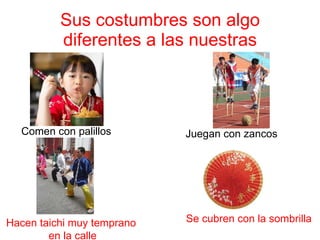 Sus costumbres son algo diferentes a las nuestras Comen con palillos Hacen taichi muy temprano  en la calle Juegan con zancos Se cubren con la sombrilla 