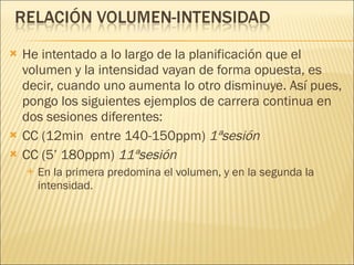 He intentado a lo largo de la planificación que el volumen y la intensidad vayan de forma opuesta, es decir, cuando uno aumenta lo otro disminuye. Así pues, pongo los siguientes ejemplos de carrera continua en dos sesiones diferentes:  CC (12min  entre 140-150ppm)  1ªsesión CC (5’ 180ppm)  11ªsesión En la primera predomina el volumen, y en la segunda la intensidad. 