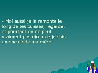 - Moi aussi je la remonte le long de tes cuisses, regarde, et pourtant on ne peut vraiment pas dire que je sois un enculé de ma mère! 