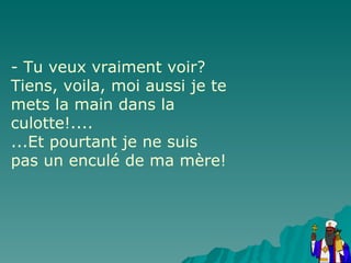 - Tu veux vraiment voir? Tiens, voila, moi aussi je te mets la main dans la culotte!.... ...Et pourtant je ne suis pas un enculé de ma mère! 