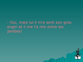 - Oui, mais lui il m'a sorti son gros engin et il me l'a mis entre les jambes! 