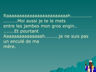 Raaaaaaaaaaaaaaaaaaaaaaaah.......................Moi aussi je te le mets entre les jambes mon gros engin.. .......Et pourtant Aaaaaaaaaaaaaaah.........je ne suis pas un enculé de ma mère. 