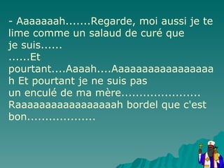 - Aaaaaaah.......Regarde, moi aussi je te lime comme un salaud de curé que je suis...... ......Et pourtant....Aaaah....Aaaaaaaaaaaaaaaaah Et pourtant je ne suis pas un enculé de ma mère...................... Raaaaaaaaaaaaaaaaah bordel que c'est bon................... 