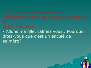 Là, le curé ouvre la porte du confessionnal et vient s'asseoir à coté de la petite Conchita: - Allons ma fille, calmez vous...Pourquoi dites-vous que c'est un enculé de sa mère? 