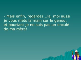 - Mais enfin, regardez...la, moi aussi je vous mets la main sur le genou, et pourtant je ne suis pas un enculé de ma mère! 