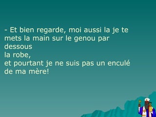 - Et bien regarde, moi aussi la je te mets la main sur le genou par dessous la robe, et pourtant je ne suis pas un enculé de ma mère! 