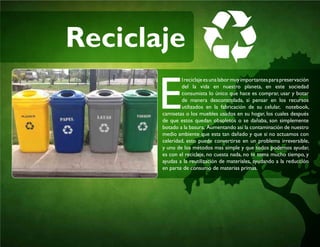 Reciclaje
E
lreciclajeesunalabormuyimportantesparapreservación
del la vida en nuestro planeta, en este sociedad
consumista lo único que hace es comprar, usar y botar
de manera descontrolada, si pensar en los recursos
utilizados en la fabricación de su celular, notebook,
camisetas o los muebles usados en su hogar, los cuales después
de que estos quedan obsoletos o se dañaba, son simplemente
botado a la basura, Aumentando así la contaminación de nuestro
medio ambiente que esta tan dañado y que si no actuamos con
celeridad, esto puede convertirse en un problema irreversible,
y uno de los métodos mas simple y que todos podemos ayudar,
es con el reciclaje, no cuesta nada, no te toma mucho tiempo, y
ayudas a la reutilización de materiales, ayudando a la reducción
en parte de consumo de materias primas.
 