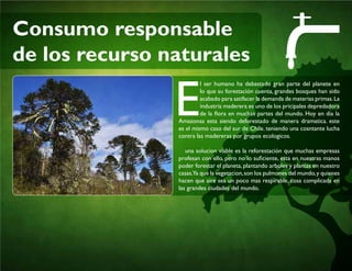 Consumo responsable
de los recurso naturales
E
l ser humano ha debastado gran parte del planete en
lo que su forestación cuenta, grandes bosques han sido
acabado para satifacer la demanda de materias primas.La
industria maderera es uno de los pricipales depredadora
de la flora en muchas partes del mundo. Hoy en dia la
Amazonas esta siendo deforestado de manera dramatica. este
es el mismo caso del sur de Chile. teniendo una cosntante lucha
contra las madereras por grupos ecologicos.
una solucion viable es la reforestación que muchas empresas
profesan con ello, pero no lo suficiente, esta en nuestras manos
poder forestar el planeta, plantando arboles y plantas en nuestro
casas.Ya que la vegetacion,son los pulmones del mundo,y quienes
hacen que aire sea un poco mas respirable, cosa complicada en
las grandes ciudades del mundo.
 