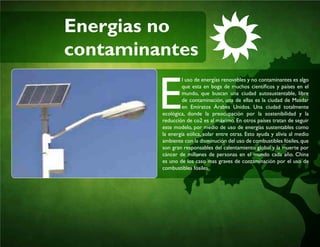 Energias no
contaminantes
E
l uso de energías renovables y no contaminantes es algo
que esta en boga de muchos científicos y países en el
mundo, que buscan una ciudad autosustentable, libre
de contaminación, una de ellas es la ciudad de Masdar
en Emiratos Árabes Unidos. Una ciudad totalmente
ecológica, donde la preocupación por la sostenibilidad y la
reducción de co2 es al máximo. En otros países tratan de seguir
este modelo, por medio de uso de energías sustentables como
la energía eólica, solar entre otras. Esto ayuda y alivia al medio
ambiente con la disminución del uso de combustibles fósiles,que
son gran responsables del calentamiento global y la muerte por
cáncer de millones de personas en el mundo cada año. China
es uno de los caso mas graves de contaminación por el uso de
combustibles fósiles.
 