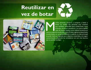 Reutilizar en
vez de botar
M
uchas personas compran y compran, y botan y
botan, en cambio hay personas muy creativas
que reutilizan materiales para confeccionar otros
artículos, tarros en maceteros o en porta lapices,
cajas de huevos usados como aislante acústicos en
teatros y salas de estudio de música.O telas o géneros desechados
tranformados en carteras, billeteras o poleras. La idea principal
es poder darle un segundo uso a objetos y materiales,y no seguir
contaminando y llenando los vertederos con aun mas basuras,
que se podría reutilizar.
 