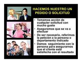 HACEMOS NUESTRO UN
PEDIDO O SOLICITUD
•  Tomamos acción de
cualquier solicitud con
mucho gusto
•  Aseguramos que se va a
efectuar
•  De ser necesario, referimos
la petición a la persona o
departamento indicado
•  Damos seguimiento con la
persona para asegurarnos
que el cliente está
satisfecha con el resultado
 
