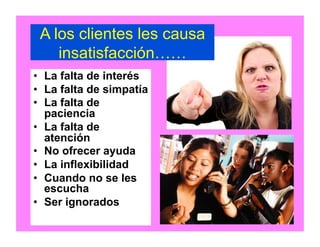 A los clientes les causa
insatisfacción……
•  La falta de interés
•  La falta de simpatía
•  La falta de
paciencia
•  La falta de
atención
•  No ofrecer ayuda
•  La inflexibilidad
•  Cuando no se les
escucha
•  Ser ignorados
 