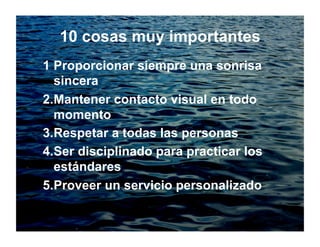 10 cosas muy importantes
1 Proporcionar siempre una sonrisa
sincera
2.Mantener contacto visual en todo
momento
3.Respetar a todas las personas
4.Ser disciplinado para practicar los
estándares
5.Proveer un servicio personalizado
 