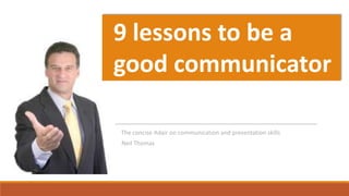 Neil Thomas
The concise Adair on communication and presentation skills
9 lessons to be a
good communicator
FreeDigitalPhotos.net By Gualberto107
 