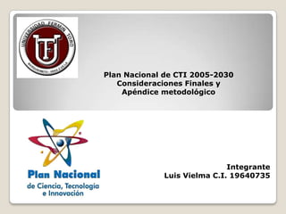 Plan Nacional de CTI 2005-2030
   Consideraciones Finales y
    Apéndice metodológico




                             Integrante
             Luis Vielma C.I. 19640735
 