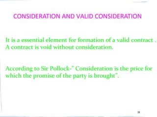 CONSIDERATION AND VALID CONSIDERATION


It is a essential element for formation of a valid contract .
A contract is void without consideration.


According to Sir Pollock-” Consideration is the price for
which the promise of the party is brought”.




                                                     11
 