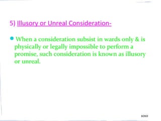 5) Illusory or Unreal Consideration-

When a consideration subsist in wards only & is
 physically or legally impossible to perform a
 promise, such consideration is known as illusory
 or unreal.




                                               1010
 