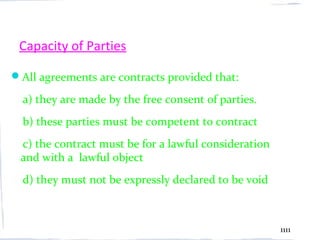 Capacity of Parties

All agreements are contracts provided that:

  a) they are made by the free consent of parties.
  b) these parties must be competent to contract
 c) the contract must be for a lawful consideration
 and with a lawful object
  d) they must not be expressly declared to be void



                                                      1111
 