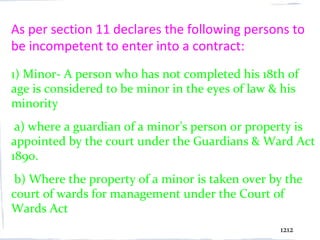 As per section 11 declares the following persons to
be incompetent to enter into a contract:
1) Minor- A person who has not completed his 18th of
age is considered to be minor in the eyes of law & his
minority
 a) where a guardian of a minor’s person or property is
appointed by the court under the Guardians & Ward Act
1890.
 b) Where the property of a minor is taken over by the
court of wards for management under the Court of
Wards Act
                                                  1212
 