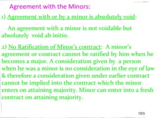 Agreement with the Minors:
1) Agreement with or by a minor is absolutely void:
  An agreement with a minor is not voidable but
absolutely void ab initio.
2) No Ratification of Minor’s contract: A minor’s
agreement or contract cannot be ratified by him when he
becomes a major. A consideration given by a person
when he was a minor is no consideration in the eye of law
& therefore a consideration given under earlier contract
cannot be implied into the contract which the minor
enters on attaining majority. Minor can enter into a fresh
contract on attaining majority.

                                                      1313
 