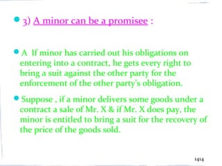 3) A minor can be a promisee :


A If minor has carried out his obligations on
 entering into a contract, he gets every right to
 bring a suit against the other party for the
 enforcement of the other party’s obligation.
Suppose , if a minor delivers some goods under a
 contract a sale of Mr. X & if Mr. X does pay, the
 minor is entitled to bring a suit for the recovery of
 the price of the goods sold.


                                                    1414
 