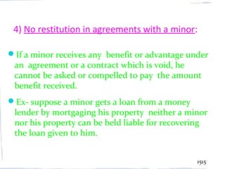 4) No restitution in agreements with a minor:

If a minor receives any benefit or advantage under
 an agreement or a contract which is void, he
 cannot be asked or compelled to pay the amount
 benefit received.
Ex- suppose a minor gets a loan from a money
 lender by mortgaging his property neither a minor
 nor his property can be held liable for recovering
 the loan given to him.


                                                1515
 