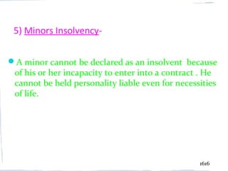 5) Minors Insolvency-

A minor cannot be declared as an insolvent because
 of his or her incapacity to enter into a contract . He
 cannot be held personality liable even for necessities
 of life.




                                                  1616
 