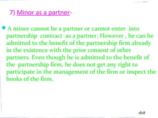 7) Minor as a partner-

A minor cannot be a partner or cannot enter into
 partnership contract as a partner. However , he can be
 admitted to the benefit of the partnership firm already
 in the existence with the prior consent of other
 partners. Even though he is admitted to the benefit of
 the partnership firm, he does not get any right to
 participate in the management of the firm or inspect the
 books of the firm.




                                                  1818
 