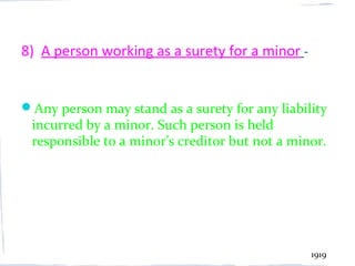 8) A person working as a surety for a minor -


Any person may stand as a surety for any liability
 incurred by a minor. Such person is held
 responsible to a minor’s creditor but not a minor.




                                                1919
 