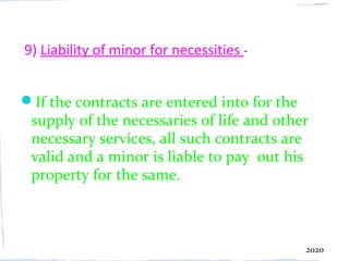 9) Liability of minor for necessities -


If the contracts are entered into for the
 supply of the necessaries of life and other
 necessary services, all such contracts are
 valid and a minor is liable to pay out his
 property for the same.



                                             2020
 