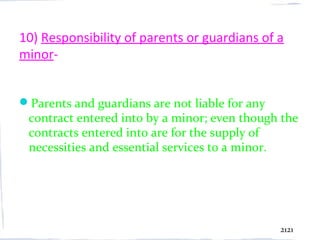 10) Responsibility of parents or guardians of a
minor-


Parents and guardians are not liable for any
 contract entered into by a minor; even though the
 contracts entered into are for the supply of
 necessities and essential services to a minor.




                                                2121
 