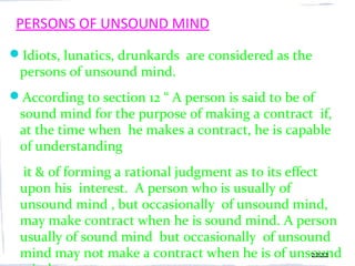 PERSONS OF UNSOUND MIND
Idiots, lunatics, drunkards are considered as the
 persons of unsound mind.
According to section 12 “ A person is said to be of
 sound mind for the purpose of making a contract if,
 at the time when he makes a contract, he is capable
 of understanding
 it & of forming a rational judgment as to its effect
 upon his interest. A person who is usually of
 unsound mind , but occasionally of unsound mind,
 may make contract when he is sound mind. A person
 usually of sound mind but occasionally of unsound
 mind may not make a contract when he is of unsound 2222
 