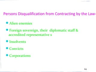 Persons Disqualification from Contracting by the Law-

 Alien enemies
 Foreign sovereign, their diplomatic staff &
  accredited representative s
 Insolvents
 Convicts
 Corporations


                                                24
 
