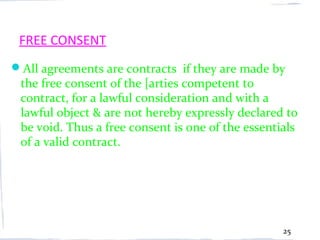 FREE CONSENT
All agreements are contracts if they are made by
 the free consent of the [arties competent to
 contract, for a lawful consideration and with a
 lawful object & are not hereby expressly declared to
 be void. Thus a free consent is one of the essentials
 of a valid contract.




                                                   25
 