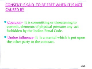 CONSENT IS SAID TO BE FREE WHEN IT IS NOT
CAUSED BY

Coercion- It is committing or threatening to
 commit, elements of physical pressure any act
 forbidden by the Indian Penal Code.
Undue influence- It is a mental which is put upon
 the other party to the contract.




                                                 2626
 