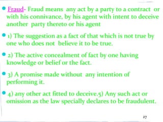 Fraud- Fraud means any act by a party to a contract or
 with his connivance, by his agent with intent to deceive
 another party thereto or his agent
1) The suggestion as a fact of that which is not true by
 one who does not believe it to be true.
2) The active concealment of fact by one having
 knowledge or belief or the fact.
3) A promise made without any intention of
 performing it.
4) any other act fitted to deceive.5) Any such act or
 omission as the law specially declares to be fraudulent.

                                                    27
 
